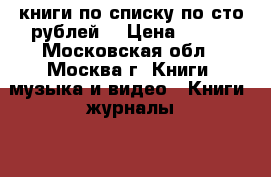 книги по списку по сто рублей  › Цена ­ 100 - Московская обл., Москва г. Книги, музыка и видео » Книги, журналы   